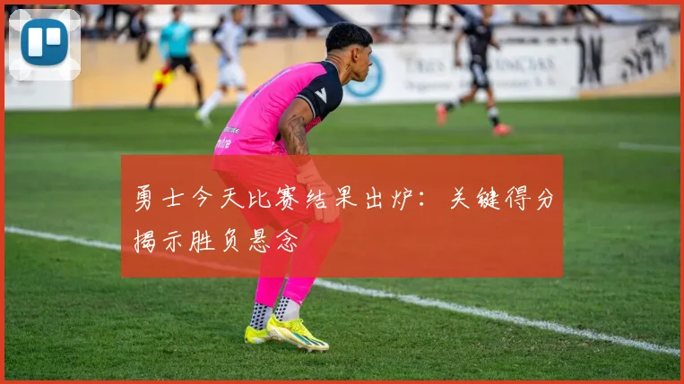 勇士今天比赛结果出炉：关键得分揭示胜负悬念