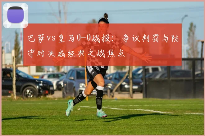 巴萨vs皇马0-0战报：争议判罚与防守对决成经典之战焦点