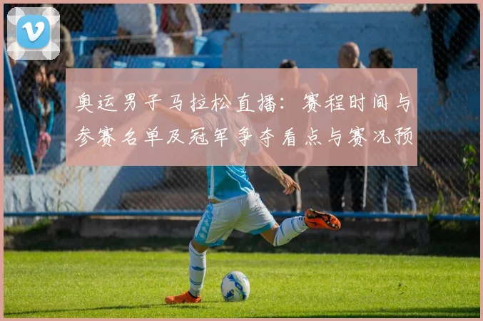 奥运男子马拉松直播：赛程时间与参赛名单及冠军争夺看点与赛况预测