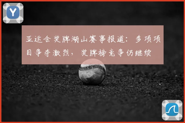 亚运会奖牌湖山赛事报道：多项项目争夺激烈，奖牌榜竞争仍继续