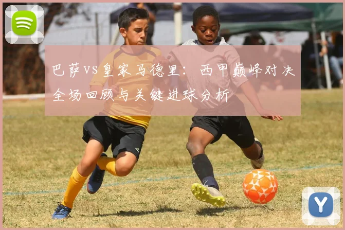 巴萨vs皇家马德里:西甲巅峰对决全场回顾与关键进球分析